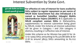 Interest Subvention by State Govt.
For effective 0% rate of interest for loans availed by
SHGs subject to regular repayment as per norms of
NRLM State Government has also introduced a IS
named as Sumatibai Sukalikar Udyogini Mahila
Sakshamikaran Yojana (SSUMSY). It is applicable to
NRLM compliant woman SHGs in Maharashtra,
supplementary to Interest subvention being given
by NRLM, Under this Scheme 4% interest subvention
will be given in Category I and 7%in category II
districts, resulting 0 % effective rate of Interest.
Under this scheme so far Mission has paid IS for 16-
17 to 13093 SHGs amounting to Rs.370.88 lakhs & for
17-18 to around 38035 SHGs amounting to Rs.1122
lakhs.06-12-2020 nitinvh2@gmail.com 64
 