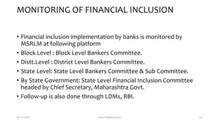 MONITORING OF FINANCIAL INCLUSION
• Financial inclusion implementation by banks is monitored by
MSRLM at following platform
• Block Level : Block Level Bankers Committee.
• Distt.Level : District Level Bankers Committee.
• State Level: State Level Bankers Committee & Sub Committee.
• By State Government: State Level Financial Inclusion Committee
headed by Chief Secretary, Maharashtra Govt.
• Follow-up is also done through LDMs, RBI.
06-12-2020 nitinvh2@gmail.com 65
 