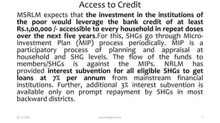 Access to Credit
MSRLM expects that the investment in the institutions of
the poor would leverage the bank credit of at least
Rs.1,00,000 /- accessible to every household in repeat doses
over the next five years.For this, SHGs go through Micro-
investment Plan (MIP) process periodically. MIP is a
participatory process of planning and appraisal at
household and SHG levels. The flow of the funds to
members/SHGs is against the MIPs. NRLM has
provided interest subvention for all eligible SHGs to get
loans at 7% per annum from mainstream financial
institutions. Further, additional 3% interest subvention is
available only on prompt repayment by SHGs in most
backward districts.
06-12-2020 nitinvh2@gmail.com 7
 