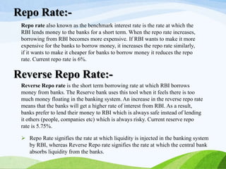 Repo rate also known as the benchmark interest rate is the rate at which the
RBI lends money to the banks for a short term. When the repo rate increases,
borrowing from RBI becomes more expensive. If RBI wants to make it more
expensive for the banks to borrow money, it increases the repo rate similarly,
if it wants to make it cheaper for banks to borrow money it reduces the repo
rate. Current repo rate is 6%.
Repo Rate:-
Reverse Repo rate is the short term borrowing rate at which RBI borrows
money from banks. The Reserve bank uses this tool when it feels there is too
much money floating in the banking system. An increase in the reverse repo rate
means that the banks will get a higher rate of interest from RBI. As a result,
banks prefer to lend their money to RBI which is always safe instead of lending
it others (people, companies etc) which is always risky. Current reserve repo
rate is 5.75%.
Reverse Repo Rate:-
 Repo Rate signifies the rate at which liquidity is injected in the banking system
by RBI, whereas Reverse Repo rate signifies the rate at which the central bank
absorbs liquidity from the banks.
 