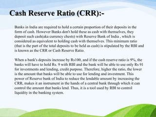 Banks in India are required to hold a certain proportion of their deposits in the
form of cash. However Banks don't hold these as cash with themselves, they
deposit such cash(aka currency chests) with Reserve Bank of India , which is
considered as equivalent to holding cash with themselves. This minimum ratio
(that is the part of the total deposits to be held as cash) is stipulated by the RBI and
is known as the CRR or Cash Reserve Ratio.
When a bank's deposits increase by Rs100, and if the cash reserve ratio is 9%, the
banks will have to hold Rs. 9 with RBI and the bank will be able to use only Rs 91
for investments and lending, credit purpose. Therefore, higher the ratio, the lower
is the amount that banks will be able to use for lending and investment. This
power of Reserve bank of India to reduce the lendable amount by increasing the
CRR, makes it an instrument in the hands of a central bank through which it can
control the amount that banks lend. Thus, it is a tool used by RBI to control
liquidity in the banking system.
Cash Reserve Ratio (CRR):-
 