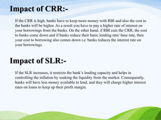 If the CRR is high, banks have to keep more money with RBI and also the cost to
the banks will be higher. As a result you have to pay a higher rate of interest on
your borrowings from the banks. On the other hand, if RBI cuts the CRR, the cost
to banks come down and if banks reduce their basic lending rate/ base rate, then
your cost to borrowing also comes down i.e. banks reduces the interest rate on
your borrowings.
Impact of CRR:-
If the SLR increases, it restricts the bank’s lending capacity and helps in
controlling the inflation by soaking the liquidity from the market. Consequently,
banks will have less money available to lend, and they will charge higher interest
rates on loans to keep up their profit margin.
Impact of SLR:-
 