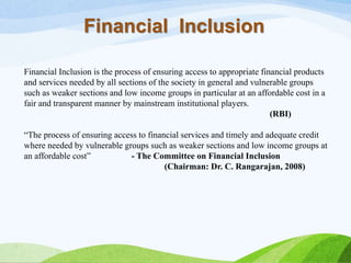 Financial Inclusion
Financial Inclusion is the process of ensuring access to appropriate financial products
and services needed by all sections of the society in general and vulnerable groups
such as weaker sections and low income groups in particular at an affordable cost in a
fair and transparent manner by mainstream institutional players.
(RBI)
“The process of ensuring access to financial services and timely and adequate credit
where needed by vulnerable groups such as weaker sections and low income groups at
an affordable cost” - The Committee on Financial Inclusion
(Chairman: Dr. C. Rangarajan, 2008)
 