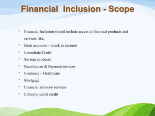 * Financial Inclusion should include access to financial products and
services like,
* Bank accounts – check in account
* Immediate Credit
* Savings products
* Remittances & Payment services
* Insurance – Healthcare
* Mortgage
* Financial advisory services
* Entrepreneurial credit
Financial Inclusion - Scope
 