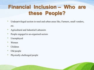 Financial Inclusion – Who are
these People?
* Underprivileged section in rural and urban areas like, Farmers, small vendors,
etc.
* Agricultural and Industrial Labourers
* People engaged in un-organised sectors
* Unemployed
* Women
* Children
* Old people
* Physically challenged people
 