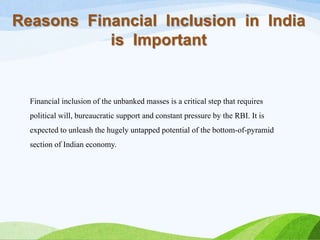 Reasons Financial Inclusion in India
is Important
Financial inclusion of the unbanked masses is a critical step that requires
political will, bureaucratic support and constant pressure by the RBI. It is
expected to unleash the hugely untapped potential of the bottom-of-pyramid
section of Indian economy.
 