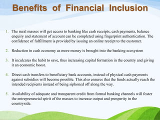 Benefits of Financial Inclusion
1. The rural masses will get access to banking like cash receipts, cash payments, balance
enquiry and statement of account can be completed using fingerprint authentication. The
confidence of fulfillment is provided by issuing an online receipt to the customer.
2. Reduction in cash economy as more money is brought into the banking ecosystem
3. It inculcates the habit to save, thus increasing capital formation in the country and giving
it an economic boost.
4. Direct cash transfers to beneficiary bank accounts, instead of physical cash payments
against subsidies will become possible. This also ensures that the funds actually reach the
intended recipients instead of being siphoned off along the way.
5. Availability of adequate and transparent credit from formal banking channels will foster
the entrepreneurial spirit of the masses to increase output and prosperity in the
countryside.
 