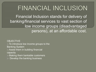 Financial Inclusion stands for delivery of 
banking/financial services to vast section of 
low income groups (disadvantaged 
persons), at an affordable cost. 
OBJECTIVE 
:- To introduce low income groups to the 
Banking System 
:- Assist them in building financial 
capacity 
:- Making them bankable customers 
:- Develop the banking business 
 