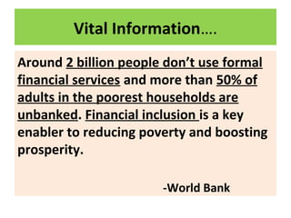 Vital Information….
Around 2 billion people don’t use formal
financial services and more than 50% of
adults in the poorest households are
unbanked. Financial inclusion is a key
enabler to reducing poverty and boosting
prosperity.
-World Bank
 
