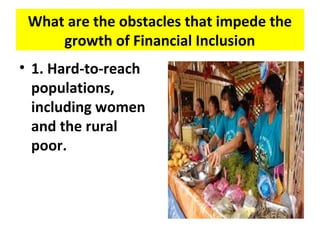 What are the obstacles that impede the
growth of Financial Inclusion
• 1. Hard-to-reach
populations,
including women
and the rural
poor.
 