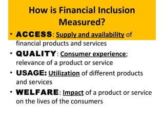 How is Financial Inclusion
Measured?
• ACCESS: Supply and availability of
financial products and services
• QUALITY: Consumer experience;
relevance of a product or service
• USAGE: Utilization of different products
and services
• WELFARE: Impact of a product or service
on the lives of the consumers
 