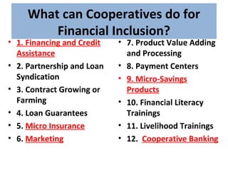 What can Cooperatives do for
Financial Inclusion?
• 1. Financing and Credit
Assistance
• 2. Partnership and Loan
Syndication
• 3. Contract Growing or
Farming
• 4. Loan Guarantees
• 5. Micro Insurance
• 6. Marketing
• 7. Product Value Adding
and Processing
• 8. Payment Centers
• 9. Micro-Savings
Products
• 10. Financial Literacy
Trainings
• 11. Livelihood Trainings
• 12. Cooperative Banking
 