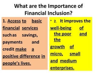 What are the Importance of
Financial Inclusion?
1. Access to basic
financial services
suchas savings,
payments and
credit make a
positive difference in
people’s lives.
• 2. It improves the
well-being of
the poor and
the
growth of
micro, small
and medium
enterprises.
 