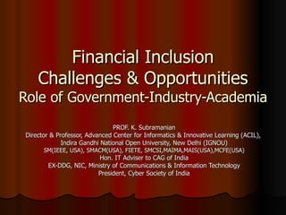 Financial Inclusion Challenges & Opportunities Role of Government-Industry-Academia PROF. K. Subramanian Director & Professor, Advanced Center for Informatics & Innovative Learning (ACIL),  Indira Gandhi National Open University, New Delhi (IGNOU) SM(IEEE, USA), SMACM(USA), FIETE, SMCSI,MAIMA,MAIS(USA),MCFE(USA) Hon. IT Adviser to CAG of India EX-DDG, NIC, Ministry of Communications & Information Technology President, Cyber Society of India 