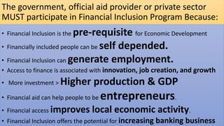 The government, official aid provider or private sector
MUST participate in Financial Inclusion Program Because:
• Financial Inclusion is the pre-requisite for Economic Development
• Financially included people can be self depended.
• Financial Inclusion can generate employment.
• Access to finance is associated with innovation, job creation, and growth
• More investment > Higher production & GDP
• Financial aid can help people to be entrepreneurs.
• Financial access improves local economic activity.
• Financial Inclusion offers the potential for increasing banking business
 