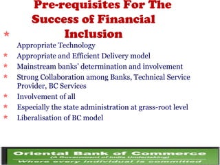 Pre-requisites For The
Success of Financial
Inclusion
Appropriate Technology
 Appropriate and Efficient Delivery model
 Mainstream banks’ determination and involvement
 Strong Collaboration among Banks, Technical Service
Provider, BC Services
 Involvement of all
 Especially the state administration at grass-root level
 Liberalisation of BC model
 