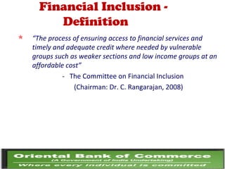 Financial Inclusion -
Definition
 “The process of ensuring access to financial services and
timely and adequate credit where needed by vulnerable
groups such as weaker sections and low income groups at an
affordable cost”
- The Committee on Financial Inclusion
(Chairman: Dr. C. Rangarajan, 2008)
 