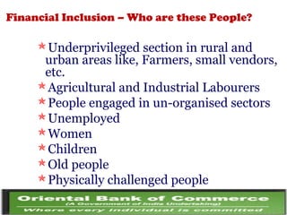 Financial Inclusion – Who are these People?
Underprivileged section in rural and
urban areas like, Farmers, small vendors,
etc.
Agricultural and Industrial Labourers
People engaged in un-organised sectors
Unemployed
Women
Children
Old people
Physically challenged people
 