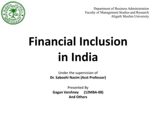 Financial Inclusion
in India
Presented By
Gagan Varshney (12MBA-08)
And Others
Department of Business Administration
Faculty of Management Studies and Research
Aligarh Muslim University
Under the supervision of
Dr. Saboohi Nasim (Asst Professor)
 