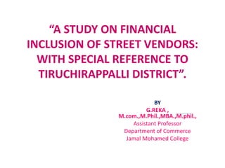 “A STUDY ON FINANCIAL
INCLUSION OF STREET VENDORS:
WITH SPECIAL REFERENCE TO
TIRUCHIRAPPALLI DISTRICT”.
BY
G.REKA ,
M.com.,M.Phil.,MBA.,M.phil.,
Assistant Professor
Department of Commerce
Jamal Mohamed College
 