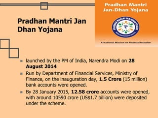  launched by the PM of India, Narendra Modi on 28
August 2014
 Run by Department of Financial Services, Ministry of
Finance, on the inauguration day, 1.5 Crore (15 million)
bank accounts were opened.
 By 28 January 2015, 12.58 crore accounts were opened,
with around 10590 crore (US$1.7 billion) were deposited
under the scheme.
Pradhan Mantri Jan
Dhan Yojana
 