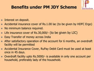  Interest on deposit.
 Accidental insurance cover of Rs.1.00 lac (to be given by HDFC Ergo)
 No minimum balance required.
 Life insurance cover of Rs.30,000/- (to be given by LIC)
 Easy Transfer of money across India
 After satisfactory operation of the account for 6 months, an overdraft
facility will be permitted
 Accidental Insurance Cover, RuPay Debit Card must be used at least
once in 45 days.
 Overdraft facility upto Rs.5000/- is available in only one account per
household, preferably lady of the household.
Benefits under PM JDY Scheme
 