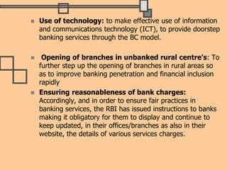  Use of technology: to make effective use of information
and communications technology (ICT), to provide doorstep
banking services through the BC model.
 Opening of branches in unbanked rural centre's: To
further step up the opening of branches in rural areas so
as to improve banking penetration and financial inclusion
rapidly
 Ensuring reasonableness of bank charges:
Accordingly, and in order to ensure fair practices in
banking services, the RBI has issued instructions to banks
making it obligatory for them to display and continue to
keep updated, in their offices/branches as also in their
website, the details of various services charges.
 