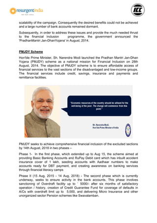 scalability of the campaign. Consequently the desired benefits could not be achieved
and a large number of bank accounts remained dormant.
Subsequently, in order to address these issues and provide the much needed thrust
to the financial inclusion programme, the government announced the
'PradhanMantri Jan-DhanYojana' in August, 2014.
PMJDY Scheme
Hon'ble Prime Minister, Sh. Narendra Modi launched the Pradhan Mantri Jan-Dhan
Yojana (PMJDY) scheme as a national mission for Financial Inclusion on 28th
August, 2014. The objective of PMJDY scheme is to ensure affordable access of
financial services to the vast sections of the disadvantaged and low-income groups.
The financial services include credit, savings, insurance and payments and
remittance facilities.
PMJDY seeks to achieve comprehensive financial inclusion of the excluded sections
by 14th August, 2018 in two phases –
Phase 1- In the first phase, which extended up to Aug 15, the scheme aimed at
providing Basic Banking Accounts and RuPay Debit card which has inbuilt accident
insurance cover of 1 lakh, seeding accounts with Aadhaar numbers to make
accounts ready for DBT payment, and creating awareness on banking services
through financial literacy camps
Phase II (15 Aug, 2015 - 14 Aug, 2018) - The second phase which is currently
underway, seeks to ensure activity in the bank accounts. This phase involves
sanctioning of Overdraft facility up to ` 5000/- after six months of satisfactory
operation / history, creation of Credit Guarantee Fund for coverage of defaults in
A/Cs with overdraft limit up to 5,000, and delivering Micro Insurance and other
unorganized sector Pension schemes like Swavalamban.
 