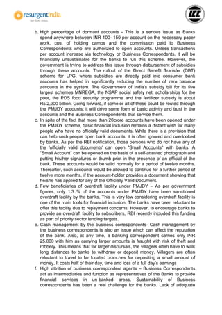 b. High percentage of dormant accounts - This is a serious issue as Banks
spend anywhere between INR 100- 150 per account on the necessary paper
work, cost of holding camps and the commission paid to Business
Correspondents who are authorized to open accounts. Unless transactions
per account increase via technology or Business Correspondents, it will be
financially unsustainable for the banks to run this scheme. However, the
government is trying to address this issue through disbursement of subsidies
through these accounts. The rollout of the Direct Benefit Transfer (DBT)
scheme for LPG, where subsidies are directly paid into consumer bank
accounts has helped in significantly reducing the number of zero balance
accounts in the system. The Government of India’s subsidy bill for its five
largest schemes MNREGA, the NSAP social safety net, scholarships for the
poor, the PDS food security programme and the fertilizer subsidy is about
Rs.2,900 billion. Going forward, if some or all of these could be routed through
the PMJDY accounts; it will drive some form of basic activity and trust in the
accounts and the Business Correspondents that service them.
c. In spite of the fact that more than 20crore accounts have been opened under
the PMJDY scheme, basic financial inclusion remains a distant wish for many
people who have no officially valid documents. While there is a provision that
can help such people open bank accounts, it is often ignored and overlooked
by banks. As per the RBI notification, those persons who do not have any of
the 'officially valid documents' can open "Small Accounts" with banks. A
"Small Account" can be opened on the basis of a self-attested photograph and
putting his/her signatures or thumb print in the presence of an official of the
bank. These accounts would be valid normally for a period of twelve months.
Thereafter, such accounts would be allowed to continue for a further period of
twelve more months, if the account-holder provides a document showing that
he/she has applied for any of the Officially Valid Document.
d. Few beneficiaries of overdraft facility under PMJDY – As per government
figures, only 1.3 % of the accounts under PMJDY have been sanctioned
overdraft facility by the banks. This is very low considering overdraft facility is
one of the main tools for financial inclusion. The banks have been reluctant to
offer this facility due to repayment concerns. However, to encourage banks to
provide an overdraft facility to subscribers, RBI recently included this funding
as part of priority sector lending targets.
e. Cash management by the business correspondents- Cash management by
the business correspondents is also an issue which can affect the reputation
of the bank. Also, at any time, a banking correspondent carries only INR
25,000 with him as carrying larger amounts is fraught with risk of theft and
robbery. This means that for larger disbursals, the villagers often have to walk
long distances to banks to withdraw or deposit money. Villagers are often
reluctant to travel to far located branches for depositing a small amount of
money. It costs half of their day, time and loss of a full day’s earnings
f. High attrition of business correspondent agents – Business Correspondents
act as intermediaries and function as representatives of the Banks to provide
financial services in un-banked areas. Sustainability of Business
correspondents has been a real challenge for the banks. Lack of adequate
 