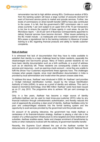 remuneration has led to high attrition among BCs. Continuous exodus of BCs
from the banking system will leave a large number of accounts dormant for
want of front-end service points to market and provide services. Further, low
levels of commissions on direct benefit transfer (DBTs) have also contributed
to the cause. It is felt, that the government’s DBT commission rate in rural
areas (currently 1 per cent subject to an upper limit of Rs 10 per transaction)
is too low to ensure the support of these agents in rural areas. As per the
MicroSave report, ~ 22-35 per cent of Business Correspondents appointed to
deliver financial services have become dormant. Other issues pertaining to
the BC model include – a) inadequate and inconsistent customer service by
BCs poses a reputational risk to the banking institution b) Absence of proper
training to a BC regarding financial products and ability to handle customer
complaints.
Role of Aadhaar
It is witnessed that lack of documentation that they have to make available to
establish their identity is a major challenge faced by Indian residents, especially the
disadvantaged and low-income groups. Many of India’s poorest residents do not
have basic identity documentation such as a birth certificate, or a proof of address
such as an electricity bill. These residents are consequently unable to access
services and resources – such as opening a bank account – since they are unable to
fulfil the (Know Your Customer) requirements these agencies have. The challenges
increase when people migrate, since most identification documentation in India is
provided by local administration and invalid when the person crosses state lines.
To address this issue, ‘Aadhaar’ was introduced in 2009. An ‘Aadhaar’ card provides
a 12-digit individual identification number, issued by the Unique Identification
Authority of India (UIDAI), to serve as a proof of identity and address. This card is
based on biometrics technology. Over 880 million ‘Aadhaar’ cards have been issued
as on 21 July 2015. The programme aims to achieve 100 per cent coverage by
2016.
Only in a few years, Aadhaar has become a major source of identity
verification.Aadhaar can be used to meet know-your-customer (KYC) rules by any
financial institution through onlinebiometric authentication, and thereby reduces the
cost of paperwork.By providing a clear proof of identity, Aadhaar facilitates entry for
poor and underprivileged residents into the formal banking system and the
opportunity to avail services provided by the government and the private sector.
On account of its growing relevance, the government has made Aadhaar a
centerpiece of its financial-inclusion strategy. Aadhaar is playing a vital role in the
creation of a unified payment infrastructure to drive targeted and direct distribution of
subsidies. Aadhaar enables easier, faster and cheaper enrolment of beneficiaries by
banks or other institutions involved with the delivery of government benefits transfer.
Recently, the Supreme Court allowed the use of the Aadhaar number for
disbursements of government entitlements under Mahatma Gandhi National Rural
 