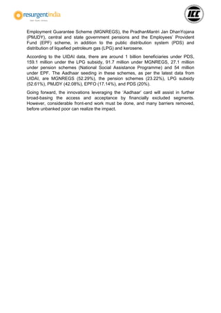 Employment Guarantee Scheme (MGNREGS), the PradhanMantri Jan DhanYojana
(PMJDY), central and state government pensions and the Employees’ Provident
Fund (EPF) scheme, in addition to the public distribution system (PDS) and
distribution of liquefied petroleum gas (LPG) and kerosene.
According to the UIDAI data, there are around 1 billion beneficiaries under PDS,
159.1 million under the LPG subsidy, 91.7 million under MGNREGS, 27.1 million
under pension schemes (National Social Assistance Programme) and 54 million
under EPF. The Aadhaar seeding in these schemes, as per the latest data from
UIDAI, are MGNREGS (52.29%), the pension schemes (23.22%), LPG subsidy
(52.61%), PMJDY (42.08%), EPFO (17.14%), and PDS (20%).
Going forward, the innovations leveraging the ‘Aadhaar’ card will assist in further
broad-basing the access and acceptance by financially excluded segments.
However, considerable front-end work must be done, and many barriers removed,
before unbanked poor can realize the impact.
 