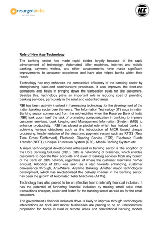 Role of New Age Technology
The banking sector has made rapid strides largely because of the rapid
advancement of technology. Automated teller machines, internet and mobile
banking, payment wallets, and other advancements have made significant
improvements to consumer experience and have also helped banks widen their
reach.
Technology not only enhances the competitive efficiency of the banking sector by
strengthening back-end administrative processes, it also improves the front-end
operations and helps in bringing down the transaction costs for the customers.
Besides this, technology plays an important role in reducing cost of providing
banking services, particularly in the rural and unbanked areas.
RBI has been actively involved in harnessing technology for the development of the
Indian banking sector over the years. The Information Technology (IT) saga in Indian
Banking sector commenced from the mid-eighties when the Reserve Bank of India
(RBI) took upon itself the task of promoting computerization in banking to improve
customer services, book keeping and Management Information System (MIS) to
enhance productivity. RBI has played a pivotal role which has helped banks in
achieving various objectives such as the introduction of MICR based cheque
processing, Implementation of the electronic payment system such as RTGS (Real
Time Gross Settlement), Electronic Clearing Service (ECS), Electronic Funds
Transfer (NEFT), Cheque Truncation System (CTS), Mobile Banking System etc.
A major technological development witnessed in banking sector is the adoption of
the Core Banking Solutions (CBS). CBS is networking of branches, which enables
customers to operate their accounts and avail of banking services from any branch
of the Bank on CBS network, regardless of where the customer maintains his/her
account. Adoption of CBS was seen as a step towards enhancing, customer
convenience through, Any-Where, Anytime Banking. Another major technological
development, which has revolutionized the delivery channel in the banking sector,
has been the growth of Automated Teller Machines (ATMs).
Technology has also proved to be an effective tool to intensify financial inclusion. It
has the potential of furthering financial inclusion by making small ticket retail
transactions cheaper, easier and faster for the banking sector as well as for the small
customers.
The government’s financial inclusion drive is likely to improve through technological
interventions as brick and mortar businesses are proving to be an uneconomical
proposition for banks in rural or remote areas and conventional banking models
 