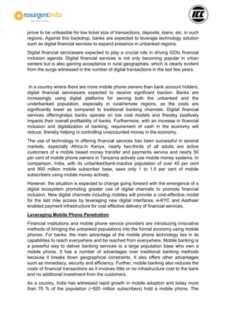 prove to be unfeasible for low ticket size of transactions, deposits, loans, etc. in such
regions. Against this backdrop, banks are expected to leverage technology solution
such as digital financial services to expand presence in unbanked regions.
Digital financial servicesare expected to play a crucial role in driving GOIs financial
inclusion agenda. Digital financial services is not only becoming popular in urban
centers but is also gaining acceptance in rural geographies, which is clearly evident
from the surge witnessed in the number of digital transactions in the last few years.
In a country where there are more mobile phone owners than bank account holders,
digital financial servicesare expected to receive significant traction. Banks are
increasingly using digital platforms for serving both the unbanked and the
underbanked population, especially in rural/remote regions, as the costs are
significantly lower as compared to traditional banking channels. Digital financial
services offeringhelps banks operate on low cost models and thereby positively
impacts their overall profitability of banks. Furthermore, with an increase in financial
inclusion and digitalization of banking, requirement of cash in the economy will
reduce, thereby helping in controlling unaccounted money in the economy.
The use of technology in offering financial services has been successful in several
markets, especially Africa.In Kenya, nearly two-thirds of all adults are active
customers of a mobile based money transfer and payments service and nearly 50
per cent of mobile phone owners in Tanzania actively use mobile money systems. In
comparison, India, with its unbanked/bank-inactive population of over 45 per cent
and 900 million mobile subscriber base, sees only 1 to 1.5 per cent of mobile
subscribers using mobile money actively.
However, the situation is expected to change going forward with the emergence of a
digital ecosystem promoting greater use of digital channels to promote financial
inclusion. New digital channels including mobiles will provide a cost-effective model
for the last mile access by leveraging new digital interfaces, e-KYC and Aadhaar
enabled payment infrastructure for cost effective delivery of financial services.
Leveraging Mobile Phone Penetration
Financial institutions and mobile phone service providers are introducing innovative
methods of bringing the unbanked populations into the formal economy using mobile
phones. For banks, the main advantage of the mobile phone technology lies in its
capabilities to reach everywhere and be reached from everywhere. Mobile banking is
a powerful way to deliver banking services to a large population base who own a
mobile phone. It has a number of advantages over traditional banking methods
because it breaks down geographical constraints. It also offers other advantages
such as immediacy, security and efficiency. Further, mobile banking also reduces the
costs of financial transactions as it involves little or no infrastructure cost to the bank
and no additional investment from the customers.
As a country, India has witnessed rapid growth in mobile adoption and today more
than 70 % of the population (~920 million subscribers) hold a mobile phone. The
 
