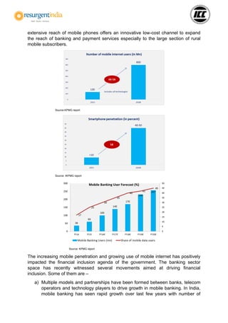 extensive reach of mobile phones offers an innovative low-cost channel to expand
the reach of banking and payment services especially to the large section of rural
mobile subscribers.
Source:KPMG report
Source: IKPMG report
Source: KPMG report
The increasing mobile penetration and growing use of mobile internet has positively
impacted the financial inclusion agenda of the government. The banking sector
space has recently witnessed several movements aimed at driving financial
inclusion. Some of them are –
a) Multiple models and partnerships have been formed between banks, telecom
operators and technology players to drive growth in mobile banking. In India,
mobile banking has seen rapid growth over last few years with number of
 
