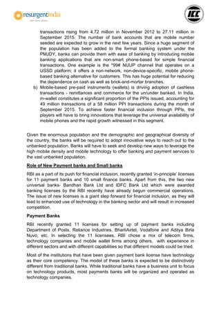 transactions rising from 4.72 million in November 2012 to 27.11 million in
September 2015. The number of bank accounts that are mobile number
seeded are expected to grow in the next few years. Since a huge segment of
the population has been added to the formal banking system under the
PMJDY, banks can provide them with ease of banking by introducing mobile
banking applications that are non-smart phone-based for simple financial
transactions. One example is the *99# NUUP channel that operates on a
USSD platform; it offers a non-network, non-device-specific, mobile phone-
based banking alternative for customers. This has huge potential for reducing
the dependence on cash as well as brick-and-mortar branches.
b) Mobile-based pre-paid instruments (wallets) is driving adoption of cashless
transactions - remittances and commerce for the un/under banked. In India,
m-wallet constitutes a significant proportion of the PPIs issued, accounting for
49 million transactions of a 58 million PPI transactions during the month of
September 2015. To achieve faster financial inclusion through PPIs, the
players will have to bring innovations that leverage the universal availability of
mobile phones and the rapid growth witnessed in this segment.
Given the enormous population and the demographic and geographical diversity of
the country, the banks will be required to adopt innovative ways to reach out to the
unbanked population. Banks will have to seek and develop new ways to leverage the
high mobile density and mobile technology to offer banking and payment services to
the vast unbanked population.
Role of New Payment banks and Small banks
RBI as a part of its push for financial inclusion, recently granted ‘in-principle’ licenses
for 11 payment banks and 10 small finance banks. Apart from this, the two new
universal banks- Bandhan Bank Ltd and IDFC Bank Ltd which were awarded
banking licenses by the RBI recently have already begun commercial operations.
The issue of new licenses is a giant step forward for financial inclusion, as they will
lead to enhanced use of technology in the banking sector and will result in increased
competition.
Payment Banks
RBI recently granted 11 licenses for setting up of payment banks including
Department of Posts, Reliance Industries, BhartiAirtel, Vodafone and Aditya Birla
Nuvo, etc. In selecting the 11 licensees, RBI chose a mix of telecom firms,
technology companies and mobile wallet firms among others, with experience in
different sectors and with different capabilities so that different models could be tried.
Most of the institutions that have been given payment bank license have technology
as their core competency. The model of these banks is expected to be distinctively
different from traditional banks. While traditional banks have a business unit to focus
on technology products, most payments banks will be organized and operated as
technology companies.
 