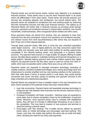 Payment banks are non-full service banks, whose main objective is to accelerate
financial inclusion. These banks have to use the word 'Payment Bank' in its name
which will differentiate it from other banks. These banks will provide products and
services like accepting deposits and remittances, but cannot extend loans. The
payment banks are expected to complement the core banking sector by improving
last-mile connectivity services and help push financial inclusion. The setting up of
Payments Banks will further help in financial inclusion by providing small savings
accounts, payments and remittance services to migrant labor workforce, low income
households, small businesses, other unorganized sector entities and other users.
Since payments banks are barred from lending, they are expected to draw their
revenues from fee and commission income from payments and remittance services,
and interest income from SLR securities/treasury bills where they are required to
park 75 per cent of their deposit balances.
Through these payment banks, RBI aims to bring the vast unbanked population
under digital economy. Use of digital platforms can help consumers spend their
money safely and securely, save and build credit profiles for lending opportunities
unavailable in the informal banking sector, and participate in a growing online
economy. The payment bank license is a huge enabler for players offering m-wallet
service. M-wallet allows people to undertake banking and financial transactions on a
digital platform. Besides helping payment bank license holders expand their digital
footprint, the payment license will also allow users to cash-out money from their m-
wallet, which was not possible earlier unless there was a tie-up with a bank.
Payments banks are expected to leverage innovative technology consisting of
mobility solutions, biometric-enabled technologies and a strong technology back end
infrastructure to provide simplified and low cost banking solutions to the customers.
With their wide reach in terms of access points in rural areas, they would provide
convenient and round- the-clock access to banking and payment services to the
large unbanked and underbanked population.
Payment Banks are expected to have a sizeable impact in the way transactions are
done. Some examples of the potential impact have been shared below-
 Last mile connectivity- Payment banks will essentially leverage technology to
bridge the last mile between bank branches and the remote customer living in
a rural hinterland.
 Increased Competition will foster Innovation - Banking costs are expected to
come down due to intense competition driven by the proliferation of payment
banks. Moreover, since payment banks have to compete with established
banks, they will have to innovate to differentiate themselves so as to stay in
the competition. This may lead to creation of new products and services to
meet the evolving customer needs.
 Encourages cash less banking- The m-wallet service offered by payment
banks relies on mobile technology and encourages cash-less banking. This
means, over time, the mobile may perform the same role as credit and debit
cards, obviating the need for too many cash payments.
 
