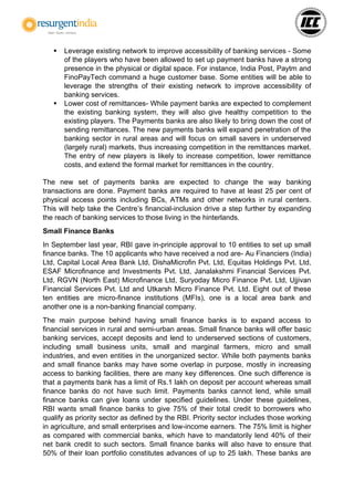 Leverage existing network to improve accessibility of banking services - Some
of the players who have been allowed to set up payment banks have a strong
presence in the physical or digital space. For instance, India Post, Paytm and
FinoPayTech command a huge customer base. Some entities will be able to
leverage the strengths of their existing network to improve accessibility of
banking services.
 Lower cost of remittances- While payment banks are expected to complement
the existing banking system, they will also give healthy competition to the
existing players. The Payments banks are also likely to bring down the cost of
sending remittances. The new payments banks will expand penetration of the
banking sector in rural areas and will focus on small savers in underserved
(largely rural) markets, thus increasing competition in the remittances market.
The entry of new players is likely to increase competition, lower remittance
costs, and extend the formal market for remittances in the country.
The new set of payments banks are expected to change the way banking
transactions are done. Payment banks are required to have at least 25 per cent of
physical access points including BCs, ATMs and other networks in rural centers.
This will help take the Centre’s financial-inclusion drive a step further by expanding
the reach of banking services to those living in the hinterlands.
Small Finance Banks
In September last year, RBI gave in-principle approval to 10 entities to set up small
finance banks. The 10 applicants who have received a nod are- Au Financiers (India)
Ltd, Capital Local Area Bank Ltd, DishaMicrofin Pvt. Ltd, Equitas Holdings Pvt. Ltd,
ESAF Microfinance and Investments Pvt. Ltd, Janalakshmi Financial Services Pvt.
Ltd, RGVN (North East) Microfinance Ltd, Suryoday Micro Finance Pvt. Ltd, Ujjivan
Financial Services Pvt. Ltd and Utkarsh Micro Finance Pvt. Ltd. Eight out of these
ten entities are micro-finance institutions (MFIs), one is a local area bank and
another one is a non-banking financial company.
The main purpose behind having small finance banks is to expand access to
financial services in rural and semi-urban areas. Small finance banks will offer basic
banking services, accept deposits and lend to underserved sections of customers,
including small business units, small and marginal farmers, micro and small
industries, and even entities in the unorganized sector. While both payments banks
and small finance banks may have some overlap in purpose, mostly in increasing
access to banking facilities, there are many key differences. One such difference is
that a payments bank has a limit of Rs.1 lakh on deposit per account whereas small
finance banks do not have such limit. Payments banks cannot lend, while small
finance banks can give loans under specified guidelines. Under these guidelines,
RBI wants small finance banks to give 75% of their total credit to borrowers who
qualify as priority sector as defined by the RBI. Priority sector includes those working
in agriculture, and small enterprises and low-income earners. The 75% limit is higher
as compared with commercial banks, which have to mandatorily lend 40% of their
net bank credit to such sectors. Small finance banks will also have to ensure that
50% of their loan portfolio constitutes advances of up to 25 lakh. These banks are
 