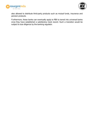 also allowed to distribute third-party products such as mutual funds, insurance and
pension products.
Furthermore, these banks can eventually apply to RBI to transit into universal banks
once they have established a satisfactory track record. Such a transition would be
subject to due diligence by the banking regulator.
 