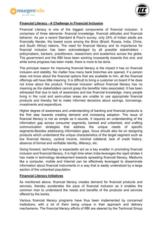 Financial Literacy - A Challenge in Financial Inclusion
Financial Literacy is one of the biggest components of financial inclusion. It
comprises of three elements- financial knowledge, financial attitudes and financial
behavior. As per a recent Standard & Poor's survey, only 24% of Indian adults are
financially literate, the lowest score among the Brics (Brazil, Russia, India, China,
and South Africa) nations. The need for financial literacy and its importance for
financial inclusion has been acknowledged by all possible stakeholders -
policymakers, bankers, practitioners, researchers and academics across the globe.
The government and the RBI have been working incessantly towards this end, and
while some progress has been made, there is more to be done.
The principal reason for improving financial literacy is the impact it has on financial
inclusion and stability. No matter how many bank branches are opened, if a person
does not know about the financial options that are available to him, all the financial
offerings will have little meaning. It is difficult to bring a customer on board if he does
not know about the product. Financial inclusion without financial literacy has no
meaning as the stakeholders cannot grasp the benefits/ risks associated. It has been
witnessed that due to lack of awareness and low financial knowledge, many people
living in the rural and semi-urban areas are unable to use appropriate financial
products and thereby fail to make informed decisions about savings, borrowings,
investments and expenditure.
Higher degree of awareness and understanding of banking and financial products is
the first step towards creating demand and increasing adoption. The issue of
financial literacy is not as simple as it sounds. It requires an understanding of the
information gap across consumer segments, banked and unbanked, and crafting
communication strategies that address the unique needs of specific
segments.Besides addressing information gaps, focus should also be on designing
products which understand the unique characteristics of the target segment such as
low financial literacy, cyclical income, minimal collateral, lack of credit history,
absence of formal and verifiable identity, illiteracy, etc.
Going forward, technology is expectedto act as a key enabler in promoting financial
inclusion and financial literacy. It is high time when India leverages the rapid strides it
has made in technology development towards spreading financial literacy. Mediums
like a computer, mobile and Internet can be effectively leveraged to disseminate
information about financial instruments in a way that is easily understood by a large
section of the unbanked population.
Financial Literacy Initiatives
As mentioned above, financial literacy creates demand for financial products and
services, thereby accelerates the pace of financial inclusion as it enables the
common man to understand the needs and benefits of the products and services
offered by the banks.
Various financial literacy programs have thus been implemented by concerned
institutions, with a lot of them being unique in their approach and delivery
mechanisms. The financial literacy efforts of RBI are steered by the Technical Group
 