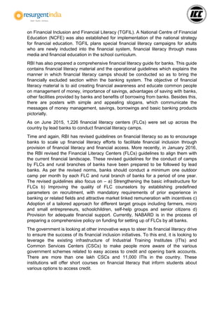 on Financial Inclusion and Financial Literacy (TGFIL). A National Centre of Financial
Education (NCFE) was also established for implementation of the national strategy
for financial education. TGFIL plans special financial literacy campaigns for adults
who are newly inducted into the financial system, financial literacy through mass
media and financial education in the school curriculum.
RBI has also prepared a comprehensive financial literacy guide for banks. This guide
contains financial literacy material and the operational guidelines which explains the
manner in which financial literacy camps should be conducted so as to bring the
financially excluded section within the banking system. The objective of financial
literacy material is to aid creating financial awareness and educate common people
on management of money, importance of savings, advantages of saving with banks,
other facilities provided by banks and benefits of borrowing from banks. Besides this,
there are posters with simple and appealing slogans, which communicate the
messages of money management, savings, borrowings and basic banking products
pictorially.
As on June 2015, 1,226 financial literacy centers (FLCs) were set up across the
country by lead banks to conduct financial literacy camps.
Time and again, RBI has revised guidelines on financial literacy so as to encourage
banks to scale up financial literacy efforts to facilitate financial inclusion through
provision of financial literacy and financial access. More recently, in January 2016,
the RBI revised the Financial Literacy Centers (FLCs) guidelines to align them with
the current financial landscape. These revised guidelines for the conduct of camps
by FLCs and rural branches of banks have been prepared to be followed by lead
banks. As per the revised norms, banks should conduct a minimum one outdoor
camp per month by each FLC and rural branch of banks for a period of one year.
The revised guidelines also focus on – a) Strengthening the basic infrastructure for
FLCs b) Improving the quality of FLC counselors by establishing predefined
parameters on recruitment, with mandatory requirements of prior experience in
banking or related fields and attractive market linked remuneration with incentives c)
Adoption of a tailored approach for different target groups including farmers, micro
and small entrepreneurs, schoolchildren, self-help groups and senior citizens d)
Provision for adequate financial support. Currently, NABARD is in the process of
preparing a comprehensive policy on funding for setting up of FLCs by all banks.
The government is looking at other innovative ways to steer its financial literacy drive
to ensure the success of its financial inclusion initiatives. To this end, it is looking to
leverage the existing infrastructure of Industrial Training Institutes (ITIs) and
Common Services Centers (CSCs) to make people more aware of the various
government schemes related to easy access to credit and opening bank accounts.
There are more than one lakh CSCs and 11,000 ITIs in the country. These
institutions will offer short courses on financial literacy that inform students about
various options to access credit.
 