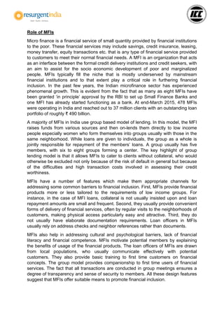 Role of MFIs
Micro finance is a financial service of small quantity provided by financial institutions
to the poor. These financial services may include savings, credit insurance, leasing,
money transfer, equity transactions etc. that is any type of financial service provided
to customers to meet their normal financial needs. A MFI is an organization that acts
as an interface between the formal credit delivery institutions and credit seekers, with
an aim to assist for the socio economic development of poor and marginalized
people. MFIs typically fill the niche that is mostly underserved by mainstream
financial institutions and to that extent play a critical role in furthering financial
inclusion. In the past few years, the Indian microfinance sector has experienced
phenomenal growth. This is evident from the fact that as many as eight MFIs have
been granted ‘in principle’ approval by the RBI to set up Small Finance Banks and
one MFI has already started functioning as a bank. At end-March 2015, 478 MFIs
were operating in India and reached out to 37 million clients with an outstanding loan
portfolio of roughly ₹ 490 billion.
A majority of MFIs in India use group based model of lending. In this model, the MFI
raises funds from various sources and then on-lends them directly to low income
people especially women who form themselves into groups usually with those in the
same neighborhood. While loans are given to individuals, the group as a whole is
jointly responsible for repayment of the members’ loans. A group usually has five
members, with six to eight groups forming a center. The key highlight of group
lending model is that it allows MFIs to cater to clients without collateral, who would
otherwise be excluded not only because of the risk of default in general but because
of the difficulties and high transaction costs involved in assessing their credit
worthiness.
MFIs have a number of features which make them appropriate channels for
addressing some common barriers to financial inclusion. First, MFIs provide financial
products more or less tailored to the requirements of low income groups. For
instance, in the case of MFI loans, collateral is not usually insisted upon and loan
repayment amounts are small and frequent. Second, they usually provide convenient
forms of delivery of financial services, often by regular visits to the neighborhoods of
customers, making physical access particularly easy and attractive. Third, they do
not usually have elaborate documentation requirements. Loan officers in MFIs
usually rely on address checks and neighbor references rather than documents.
MFIs also help in addressing cultural and psychological barriers, lack of financial
literacy and financial competence. MFIs motivate potential members by explaining
the benefits of usage of the financial products. The loan officers of MFIs are drawn
from local populations, who usually communicate effectively with potential
customers. They also provide basic training to first time customers on financial
concepts. The group model provides companionship to first time users of financial
services. The fact that all transactions are conducted in group meetings ensures a
degree of transparency and sense of security to members. All these design features
suggest that MFIs offer suitable means to promote financial inclusion.
 