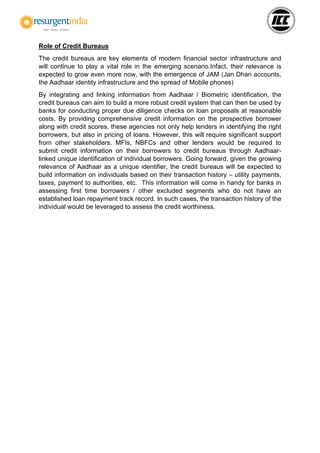 Role of Credit Bureaus
The credit bureaus are key elements of modern financial sector infrastructure and
will continue to play a vital role in the emerging scenario.Infact, their relevance is
expected to grow even more now, with the emergence of JAM (Jan Dhan accounts,
the Aadhaar identity infrastructure and the spread of Mobile phones)
By integrating and linking information from Aadhaar / Biometric identification, the
credit bureaus can aim to build a more robust credit system that can then be used by
banks for conducting proper due diligence checks on loan proposals at reasonable
costs. By providing comprehensive credit information on the prospective borrower
along with credit scores, these agencies not only help lenders in identifying the right
borrowers, but also in pricing of loans. However, this will require significant support
from other stakeholders. MFIs, NBFCs and other lenders would be required to
submit credit information on their borrowers to credit bureaus through Aadhaar-
linked unique identification of individual borrowers. Going forward, given the growing
relevance of Aadhaar as a unique identifier, the credit bureaus will be expected to
build information on individuals based on their transaction history – utility payments,
taxes, payment to authorities, etc. This information will come in handy for banks in
assessing first time borrowers / other excluded segments who do not have an
established loan repayment track record. In such cases, the transaction history of the
individual would be leveraged to assess the credit worthiness.
 