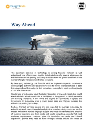 Way Ahead
The significant potential of technology in driving financial inclusion is well
established. Use of technology to offer digital solutions offer several advantages to
the consumer and its growing popularity is evident from the growth witnessed in the
number of digital transactions in the last few years.
By leveraging technology, the financial services playersare expected to enhance
existing digital platforms and develop new ones to deliver financial services to both
the unbanked and the under-banked population, especially in rural/remote region in
a cost effective manner.
Greater use of technology would facilitate introduction of low-cost models that would
eventually help attract even those at the bottom of the pyramid to digital payments
and banking. Moreover, it also offers the players the opportunity to spread the
investments in technology over a much larger base and thereby increase the
utilization of existing technology.
Further, financial services players are also expected to leverage technology to
extend their reach beyond boundaries of physical branches, design customer service
models which offer multiple language support and voice based interactions, analysis
of customer segments and their needs and create compelling products that meet
customer requirements. However, given the constraints on capital and internal
capabilities, players may need to make strategic choices around the choice of
 