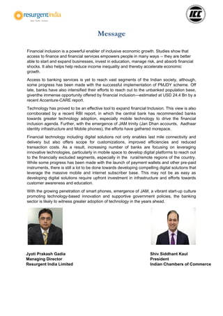 Message
Financial inclusion is a powerful enabler of inclusive economic growth. Studies show that
access to finance and financial services empowers people in many ways -- they are better
able to start and expand businesses, invest in education, manage risk, and absorb financial
shocks. It also helps help reduce income inequality and thereby accelerate economic
growth.
Access to banking services is yet to reach vast segments of the Indian society, although,
some progress has been made with the successful implementation of PMJDY scheme. Off
late, banks have also intensified their efforts to reach out to the unbanked population base,
giventhe immense opportunity offered by financial inclusion—estimated at USD 24.4 Bn by a
recent Accenture-CARE report.
Technology has proved to be an effective tool to expand financial Inclusion. This view is also
corroborated by a recent RBI report, in which the central bank has recommended banks
towards greater technology adoption, especially mobile technology to drive the financial
inclusion agenda. Further, with the emergence of JAM trinity (Jan Dhan accounts, Aadhaar
identity infrastructure and Mobile phones), the efforts have gathered morepace.
Financial technology including digital solutions not only enables last mile connectivity and
delivery but also offers scope for customizations, improved efficiencies and reduced
transaction costs. As a result, increasing number of banks are focusing on leveraging
innovative technologies, particularly in mobile space to develop digital platforms to reach out
to the financially excluded segments, especially in the rural/remote regions of the country.
While some progress has been made with the launch of payment wallets and other pre-paid
instruments, there is still a lot to be done towards developing compelling digital solutions that
leverage the massive mobile and internet subscriber base. This may not be as easy as
developing digital solutions require upfront investment in infrastructure and efforts towards
customer awareness and education.
With the growing penetration of smart phones, emergence of JAM, a vibrant start-up culture
promoting technology-based innovation and supportive government policies, the banking
sector is likely to witness greater adoption of technology in the years ahead.
Jyoti Prakash Gadia
Managing Director
Resurgent India Limited
Shiv Siddhant Kaul
President
Indian Chambers of Commerce
 