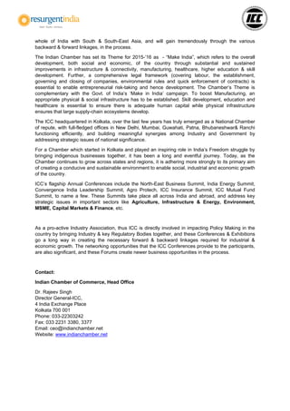 whole of India with South & South-East Asia, and will gain tremendously through the various
backward & forward linkages, in the process.
The Indian Chamber has set its Theme for 2015-’16 as - “Make India”, which refers to the overall
development, both social and economic, of the country through substantial and sustained
improvements in infrastructure & connectivity, manufacturing, healthcare, higher education & skill
development. Further, a comprehensive legal framework (covering labour, the establishment,
governing and closing of companies, environmental rules and quick enforcement of contracts) is
essential to enable entrepreneurial risk-taking and hence development. The Chamber’s Theme is
complementary with the Govt. of India’s ‘Make in India’ campaign. To boost Manufacturing, an
appropriate physical & social infrastructure has to be established. Skill development, education and
healthcare is essential to ensure there is adequate human capital while physical infrastructure
ensures that large supply-chain ecosystems develop.
The ICC headquartered in Kolkata, over the last few years has truly emerged as a National Chamber
of repute, with full-fledged offices in New Delhi, Mumbai, Guwahati, Patna, Bhubaneshwar& Ranchi
functioning efficiently, and building meaningful synergies among Industry and Government by
addressing strategic issues of national significance.
For a Chamber which started in Kolkata and played an inspiring role in India’s Freedom struggle by
bringing indigenous businesses together, it has been a long and eventful journey. Today, as the
Chamber continues to grow across states and regions, it is adhering more strongly to its primary aim
of creating a conducive and sustainable environment to enable social, industrial and economic growth
of the country.
ICC’s flagship Annual Conferences include the North-East Business Summit, India Energy Summit,
Convergence India Leadership Summit, Agro Protech, ICC Insurance Summit, ICC Mutual Fund
Summit, to name a few. These Summits take place all across India and abroad, and address key
strategic issues in important sectors like Agriculture, Infrastructure & Energy, Environment,
MSME, Capital Markets & Finance, etc.
As a pro-active Industry Association, thus ICC is directly involved in impacting Policy Making in the
country by bringing Industry & key Regulatory Bodies together, and these Conferences & Exhibitions
go a long way in creating the necessary forward & backward linkages required for industrial &
economic growth. The networking opportunities that the ICC Conferences provide to the participants,
are also significant, and these Forums create newer business opportunities in the process.
Contact:
Indian Chamber of Commerce, Head Office
Dr. Rajeev Singh
Director General-ICC,
4 India Exchange Place
Kolkata 700 001
Phone: 033-22303242
Fax: 033 2231 3380, 3377
Email: ceo@indianchamber.net
Website: www.indianchamber.net
 