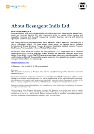 About Resurgent India Ltd.
DEBT I EQUITY I ADVISORY
Resurgent India is a full service investment bank providing customized solutions in the areas of debt,
equity and merchant banking. We offer independent advice on capital raising, mergers and
acquisition, business and financial restructuring, valuation, business planning and achieving
operational excellence to our clients.
Our strength lies in our outstanding team, sector expertise, superior execution capabilities and a
strong professional network. We have served clients across key industry sectors including
Infrastructure & Energy, Consumer Products & Services, Real Estate, Metals & Industrial Products,
Healthcare & Pharmaceuticals, Telecom, Media and Technology.
In the short period since our inception, we have grown to a 100 people team with a pan-India
presence through our offices in New Delhi, Kolkata, Mumbai, and Bangalore. Resurgent is part of the
Golden Group, which includes GINESYS (an emerging software solutions company specializing in the
retail industry) and Saraf& Chandra (a full service accounting firm, specializing in taxation, auditing,
management consultancy and outsourcing).
www.resurgentindia.com
© Resurgent India Limited, 2016. All rights reserved.
Disclosures
This document was prepared by Resurgent India Ltd. The copyright and usage of the document is owned by
Resurgent India Ltd.
Information and opinions contained herein have been compiled or arrived by Resurgent India Ltd from sources
believed to be reliable, but Resurgent India Ltd has not independently verified the contents of this document.
Accordingly, no representation or warranty, express or implied, is made as to and no reliance should be placed on the
fairness, accuracy, completeness or correctness of the information and opinions contained in this document.
Resurgent India ltd accepts no liability for any loss arising from the use of this document or its contents or otherwise
arising in connection therewith.
The document is being furnished information purposes. This document is not to be relied upon or used in
substitution for the exercise of independent judgment and may not be reproduced or published in any media, website
or otherwise, in part or as a whole, without the prior consent in writing of Resurgent. Persons who receive this
document should make themselves aware of and adhere to any such restrictions.
 