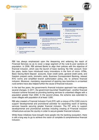 RBI has always emphasized upon the deepening and widening the reach of
Financial Services so as to cover a large segment of the rural & poor sections of
population. In 2006, RBI advised Banks to align their policies with the objective of
financial inclusion, which saw the launch of basic banking ‘No frills’ account. Over
the years, banks have introduced many innovations in the form of micro- ATMs,
Basic Saving Bank Deposit accounts, kisan credit cards, general credit cards, and
freedom prepaid cards, biometric cards, Business Correspondent Banking, relaxed
KYC norms and simplified branch authorization policy, etc. to achieve financial
inclusion. Moreover, mandatory requirement of opening new branches in un-banked
rural centers have also helped further the cause of financial inclusion.
In the last five years, the government’s financial inclusion approach has undergone
several changes. In 2011, the government launched ‘Swabhimaan’, another financial
inclusion scheme focused on providing banking services to unbanked villages with a
population greater than 2000. In the second phase, the scheme was extended to
cover villages with population of at least 1,600.
RBI also created a Financial Inclusion Fund (FIF) with a corpus of Rs 2,000 crore to
support 'developmental and promotional activities' for expanding reach of banking
services towards securing greater financial inclusion. The FIF aims to support
developmental and promotional activities including creating of Financial inclusion
infrastructure across the country in order to secure greater financial inclusion.
While these initiatives have brought more people into the banking ecosystem, there
is still a long way to go to achieve the vision of complete & comprehensive financial
inclusion.
 