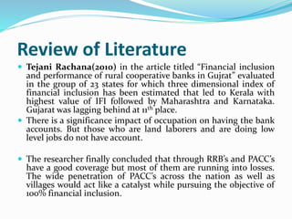 Review of Literature
 Tejani Rachana(2010) in the article titled “Financial inclusion
and performance of rural cooperative banks in Gujrat” evaluated
in the group of 23 states for which three dimensional index of
financial inclusion has been estimated that led to Kerala with
highest value of IFI followed by Maharashtra and Karnataka.
Gujarat was lagging behind at 11th place.
 There is a significance impact of occupation on having the bank
accounts. But those who are land laborers and are doing low
level jobs do not have account.
 The researcher finally concluded that through RRB’s and PACC’s
have a good coverage but most of them are running into losses.
The wide penetration of PACC’s across the nation as well as
villages would act like a catalyst while pursuing the objective of
100% financial inclusion.
 