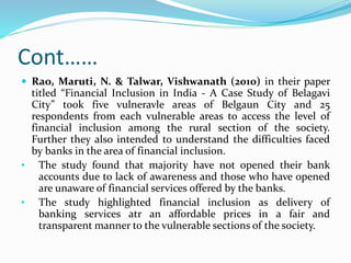 Cont……
 Rao, Maruti, N. & Talwar, Vishwanath (2010) in their paper
titled “Financial Inclusion in India - A Case Study of Belagavi
City” took five vulneravle areas of Belgaun City and 25
respondents from each vulnerable areas to access the level of
financial inclusion among the rural section of the society.
Further they also intended to understand the difficulties faced
by banks in the area of financial inclusion.
• The study found that majority have not opened their bank
accounts due to lack of awareness and those who have opened
are unaware of financial services offered by the banks.
• The study highlighted financial inclusion as delivery of
banking services atr an affordable prices in a fair and
transparent manner to the vulnerable sections of the society.
 