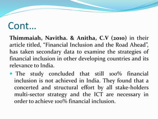 Cont…
Thimmaiah, Navitha. & Anitha, C.V (2010) in their
article titled, “Financial Inclusion and the Road Ahead”,
has taken secondary data to examine the strategies of
financial inclusion in other developing countries and its
relevance to India.
 The study concluded that still 100% financial
inclusion is not achieved in India. They found that a
concerted and structural effort by all stake-holders
multi-sector strategy and the ICT are necessary in
order to achieve 100% financial inclusion.
 